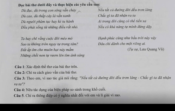 Đọc bài thơ dưới đây và thực hiện các yêu cầu sau: 
Dù đục, dù trong con sông vẫn chảy Nếu tất cả đường đời đều trơn láng 
Dù cao, dù thấp cây lá vẫn xanh Chắc gì ta đã nhận ra ta 
Dù người phàm tục hay kẻ tu hành Ai trong đời cũng có thể tiến xa 
Đều phải sống từ những điều rất nhỏ. Nếu có khả năng tự mình đứng đậy 
Ta hay chê rằng cuộc đời méo mỏ Hạnh phúc cũng như bầu trời này vậy 
Sao ta không tròn ngay tự trong tâm? Đâu chi dành cho một riêng ai. 
Đất ấp ôm cho muôn hạt này mầm (Tự sự, Lưu Quang Vũ) 
Những chồi non tự vươn lên tìm ánh sáng 
Câu 1: Xác định thể thơ của bài thơ trên. 
Câu 2: Chỉ ra cách gieo vần của bài thơ. 
Câu 3: Theo em, vì sao tác giả nói rằng: "Nếu tất cả đường đời đều trơn láng - Chắc gì ta đã nhận 
ra ta"? 
Câu 4: Nêu tác dụng của biện pháp so sánh trong khổ cuối. 
Câu 5. Chỉ ra thông điệp có ý nghĩa nhất đối với em và lí giải vì sao.