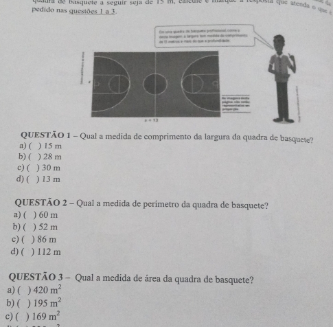 quaura de basquete a seguir seja de 15 m, carcure e maryue = espussa que alenda ogu .
pedido nas questōes_L_a_3.
Ee whp quarks de hepuete prafhsanad, coe a
QUESTO 1 - Qual a medida de comprimento da largura da quadra de basquete?
a) () 15m
b) () 28 m
c) () 30m
d) ( ) 13 m
QUESTAO 2 - Qual a medida de perimetro da quadra de basquete?
a)( ) 60 m
b) ( ) 52 m
c) () 86m
d) ( ) 112 m
QUESTAO 3 - Qual a medida de área da quadra de basquete?
a)( 420m^2
b) ( 195m^2
c) ( 169m^2