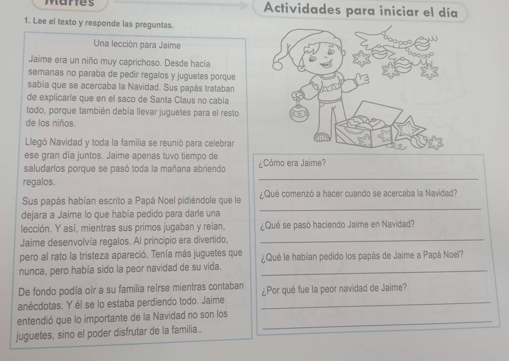 Mares Actividades para iniciar el día 
1. Lee el texto y responde las preguntas. 
Una lección para Jaime 
Jaime era un niño muy caprichoso. Desde hacía 
semanas no paraba de pedir regalos y juguetes porque 
sabía que se acercaba la Navidad. Sus papás trataban 
de explicarle que en el saco de Santa Claus no cabía 
todo, porque también debía llevar juguetes para el resto 
de los niños. 
Llegó Navidad y toda la familia se reunió para celebrar 
ese gran día juntos. Jaime apenas tuvo tiempo de 
saludarlos porque se pasó toda la mañana abriendo ¿Cómo era Jaime? 
regalos. 
_ 
Sus papás habían escrito a Papá Noel pidiéndole que le ¿Qué comenzó a hacer cuando se acercaba la Navidad? 
dejara a Jaime lo que había pedido para darle una 
_ 
lección. Y así, mientras sus primos jugaban y reían, ¿Qué se pasó haciendo Jaime en Navidad? 
Jaime desenvolvía regalos. Al principio era divertido, 
_ 
pero al rato la tristeza apareció. Tenía más juguetes que ¿Qué le habían pedido los papás de Jaime a Papá Noel? 
nunca, pero había sido la peor navidad de su vida._ 
De fondo podía oír a su familia reírse mientras contaban ¿Por qué fue la peor navidad de Jaime? 
anécdotas. Y él se lo estaba perdiendo todo. Jaime_ 
entendió que lo importante de la Navidad no son los_ 
juguetes, sino el poder disfrutar de la familia..