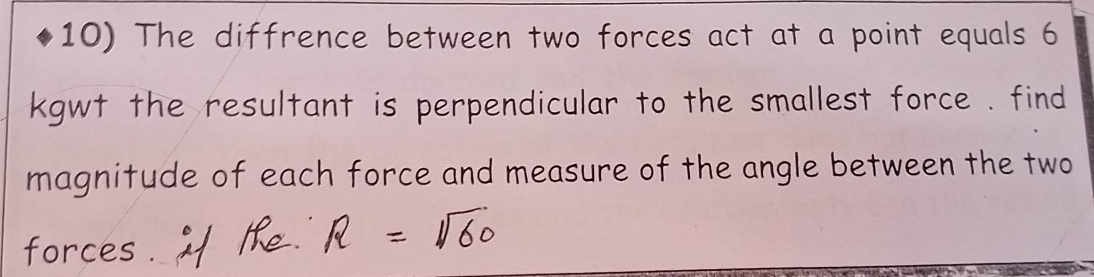 The diffrence between two forces act at a point equals 6
kgwt the resultant is perpendicular to the smallest force . find 
magnitude of each force and measure of the angle between the two 
forces .