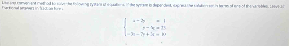 Use any convenient method to solve the following system of equations. If the system is dependent, express the solution set in terms of one of the variables. Leave all 
fractional answers in fraction form.
beginarrayl x+2y=1 y-6z=23 -3x-7y+3z=10endarray.