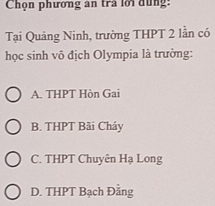 Chọn phương ăn tra lới dùng:
Tại Quảng Ninh, trường THPT 2 lần có
học sinh vô địch Olympia là trường:
A. THPT Hòn Gai
B. THPT Bài Cháy
C. THPT Chuyên Hạ Long
D. THPT Bạch Đằng