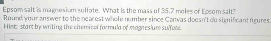 Epsom salt is magnesium sulfate. What is the mass of 35.7 moles of Epsom salt? 
Round your answer to the nearest whole number since Canvas doesn't do signifcant figures. 
Hint: start by writing the chemical formula of magnesium sulfate.