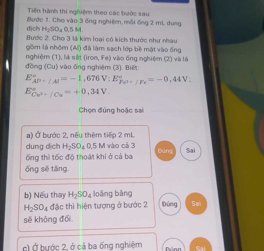 Tiến hành thí nghiệm theo các bước sau: 
Bước 1. Cho vào 3 ống nghiệm, mỗi ống 2 mL dung 
dịch H_2SO_40, 5Ml. 
Bước 2. Cho 3 lá kim loại có kích thước như nhau 
gồm lá nhôm (AI) đã làm sạch lớp bề mặt vào ống 
nghiệm (1), lá sắt (iron, Fe) vào ống nghiệm (2) và lá 
đồng (Cu) vào ống nghiệm (3). Biết:
E_Al^(3+)/Al°=-1,676V; E_Fe^(2+)/Fe°=-0,44V;
E_Cu^(2+)/Cu^circ =+0,34V. 
Chọn đúng hoặc sai 
a) Ở bước 2, nếu thêm tiếp 2 mL
dung dịch H_2SO_40,5M vào cá 3 Đúng Sai 
ống thì tốc độ thoát khí ở cả ba 
ống sẽ tăng. 
b) Nếu thay H_2SO_4 loãng bằng
H_2SO_4 đặc thì hiện tượng ở bước 2 Đúng Sai 
sẽ không đổi. 
c) Ở bước 2, ở cả ba ống nghiệm Đúna Sai