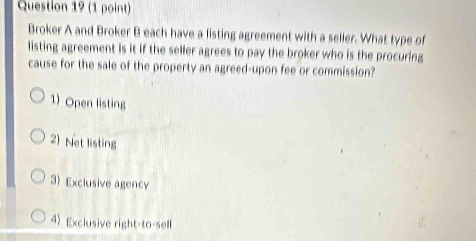 Broker A and Broker B each have a listing agreement with a seller. What type of
listing agreement is it if the seller agrees to pay the broker who is the procuring
cause for the sale of the property an agreed-upon fee or commission?
1) Open listing
2)Net listing
3) Exclusive agency
4) Exclusive right-to-sell