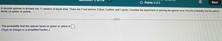 Save 
A circular spinner is divided into 11 sectors of equal area. There are 2 red sectors, 5 blue, 3 yellow, and 1 green. Consider the experiment of spinning the spinner once. Find the probability that the spinner 
lands on green or yellow. 
The probability that the spinner lands on green or yellow is □. 
(Type an integer or a simplified fraction.)