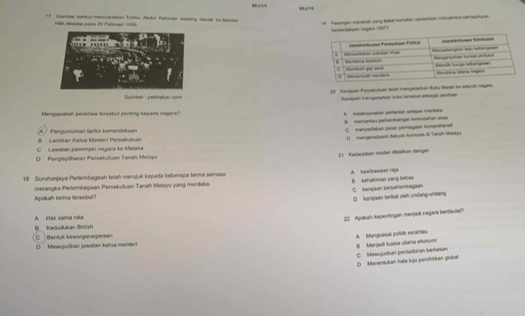 Gamber benkut menunjukkan Tunku Abdul Rshman sedang diansk ke Bandar
r. Melaka pada 20 Februan 1 99 6
19 Pasengan manatsh yeng batul borketan perseitizan manyambul perasyhuran
Jekean neyara 10577

20 Kerajaan Persekutuan telah mengedarkan Buku Marah ke seluruh negars.
Sumber : pekhabar.com
Kerajaan mengedaran buku tersebut sebagal panduan
Mengapakah peristiwa tersebut penting kepada negara?
A molaksanakan pertanian selepas mordeka
B memantau perkembangan kemudahan asas
A Pengumuman tarikh kemerdekaan
C menyediakan pelan perniagaan komprehenst
8 Lantikan Kefua Menšeri Persekutuan
D mengenalpasti dakyah komunis di Tanah Malayu
C Lawalan pemimpin negara ke Melaka
21 Kedaulatan moden dikaitkan dengan
D Pengisytiharan Persekutuan Tanah Melayu
A kewlbawaan raja
18 Suruhanjaya Perlembagaan teiah merujuk kepada beberapa terma semasa
B kehakiman yang bebas
merangka Pertembagaan Persekutuan Tanah Melayu yang merdeka.
C kerajaan berperembagaan
Apakah terma tersebut?
D kerajaan terikat oleh undang-undang
A Hak sama rala
22 Apakah kepentingan menjadi negara berdaulat?
B Kedudukan British
C Bentuk kewarganegaraan
A Menguasai politik serantau
D Mewujudkan jawatan ketua menteri
B Menjadi kuasa utama ekonomi
C Mewujudkan penladbiran berkəsan
D Menentukan hala tuju pendidikan global