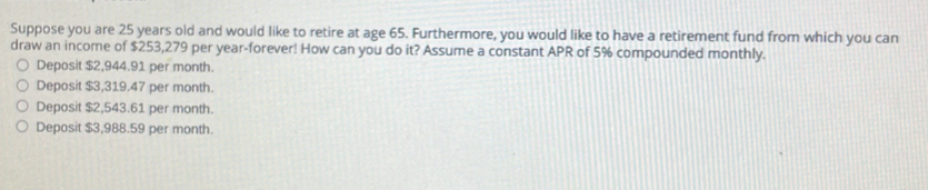 Suppose you are 25 years old and would like to retire at age 65. Furthermore, you would like to have a retirement fund from which you can
draw an income of $253,279 per year -forever! How can you do it? Assume a constant APR of 5% compounded monthly.
Deposit $2,944.91 per month.
Deposit $3,319.47 per month.
Deposit $2,543.61 per month.
Deposit $3,988.59 per month.