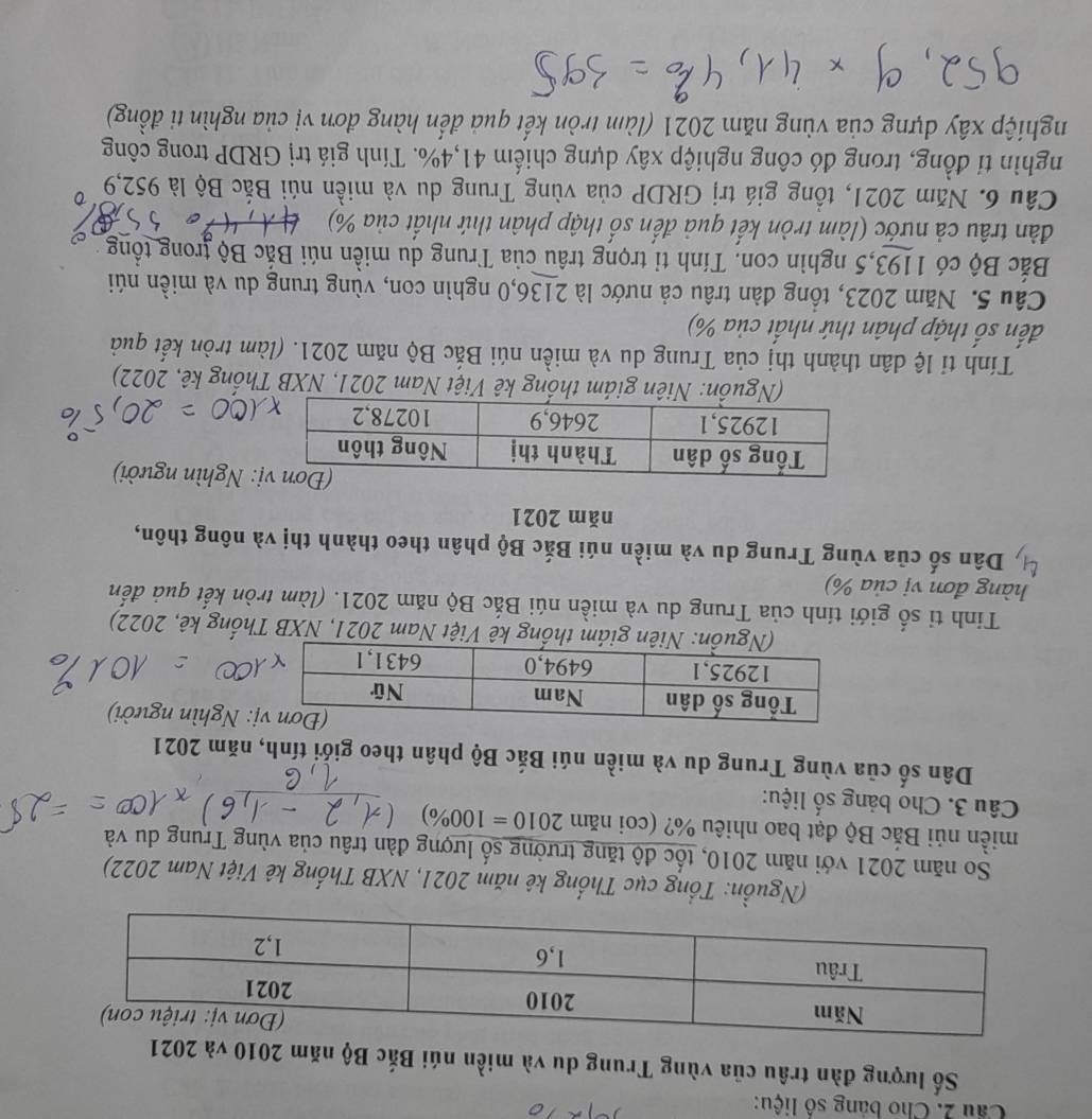 Cho bảng số liệu:
Số lượng đàn trâu của vùng Trung du và miền núi Bắc Bộ năm 2010 và 2021
(Nguồn: Tổng cục Thổng kê năm 2021, NXB Thống kê Việt Nam 2022)
So năm 2021 với năm 2010, tốc độ tăng trưởng số lượng đàn trâu của vùng Trung du và
miền núi Bắc Bộ đạt bao nhiêu %? (coi năm 2010=100% )
Câu 3. Cho bảng số liệu:
Dân số của vùng Trung du và miền núi Bắc Bộ phân theo giới tính, năm 2021
: Nghìn người)
iên giám thống kê Việt Nam 2021, NXB Thống kê, 2022)
Tính tỉ số giới tính của Trung du và miền núi Bắc Bộ năm 2021. (làm tròn kết quả đến
hàng đơn vị của %)
a  Dân số của vùng Trung du và miền núi Bắc Bộ phân theo thành thị và nông thôn,
năm 2021
: Nghìn người)
(Nguồn: Niên giám thống kê Việt Nam 2021, NXB Thống kê, 2022)
Tính tỉ lệ dân thành thị của Trung du và miền núi Bắc Bộ năm 2021. (làm tròn kết quả
đến số thập phân thứ nhất của %)
Câu 5. Năm 2023, tổng đàn trâu cả nước là 2136,0 nghìn con, vùng trung du và miền núi
Bắc Bộ có 1193,5 nghìn con. Tính tỉ trọng trâu của Trung du miền núi Bắc Bộ trong tổng
dàn trâu cả nước (làm tròn kết quả đến số thập phân thứ nhất của %)   
Cầu 6. Năm 2021, tổng giá trị GRDP của vùng Trung du và miền núi Bắc Bộ là 952,9
nghìn tỉ đồng, trong đó công nghiệp xây dựng chiếm 41,4%. Tính giá trị GRDP trong công
nghiệp xây dựng của vùng năm 2021 (làm tròn kết quả đến hàng đơn vị của nghìn ti đồng)