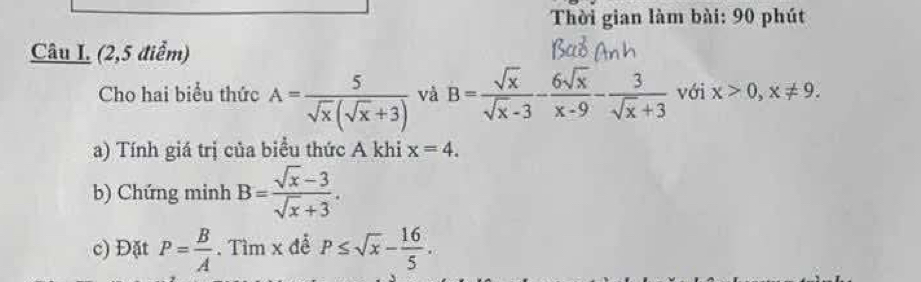 Thời gian làm bài: 90 phút 
Câu I (2,5 điểm) 
Cho hai biểu thức A= 5/sqrt(x)(sqrt(x)+3)  và B= sqrt(x)/sqrt(x)-3 - 6sqrt(x)/x-9 - 3/sqrt(x)+3  với x>0, x!= 9. 
a) Tính giá trị của biểu thức A khi x=4. 
b) Chứng minh B= (sqrt(x)-3)/sqrt(x)+3 . 
c) Đặt P= B/A . Tìm x để P≤ sqrt(x)- 16/5 .