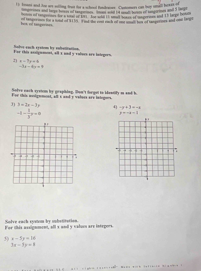 Imani and Joe are selling fruit for a school fundraiser. Customers can buy small boxes of 
tangerines and large boxes of tangerines. Imani sold 14 small boxes of tangerines and 5 large 
boxes of tangerines for a total of $91. Joe sold 11 small boxes of tangerines and 13 large boxes 
of tangerines for a total of $135. Find the cost each of one small box of tangerines and one large 
box of tangerines. 
Solve each system by substitution. 
For this assignment, all x and y values are integers. 
2) x-7y=6
-3x-6y=9
Solve each system by graphing. Don't forget to identify m and b. 
For this assignment, all x and y values are integers. 
3) 3=2x-3y 4) -y+3=-x
-1- 1/3 y=0
y=-x-1
Solve each system by substitution. 
For this assignment, all x and y values are integers. 
5) x-5y=16
3x-5y=8
rígh