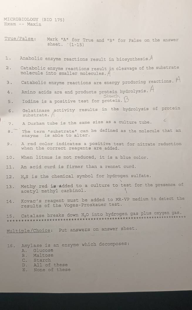 MICROBIOLOGY (BIO 175)
Exam -- Maxin
True/False: Mark "A" for True and "B" for False on the answer
sheet. ‘(1-15)
1. Anabolic enzyme reactions result in biosynthesis.
2. Catabolic enzyme reactions result in cleavage of the substrate
molecule into smaller molecules.
3. Catabolic enzyme reactions are energy producing reactions.
4. Amino acids are end products protein hydrolysis.
5. Iodine is a positive test for protein.
6. Gelatinase activity results in the hydrolysis of protein
substrate.
7 . A Durham tube is the same size as a culture tube. C
8.~ The term "substrate" can be defined as the molecule that an
enzyme is able to alter.
9. A red color indicates a positive test for nitrate reduction
when the correct reagents are added.
10. When litmus is not reduced, it is a blue color.
11. An acid curd is firmer than a rennet curd.
12. H₂S is the chemical symbol for hydrogen sulfate.
13. Methy red is added to a culture to test for the presence of
acetyl methyl carbinol.
14. Kovac's reagent must be added to MR-VP medium to detect the
results of the Voges-Proskauer test.
15. Catalase breaks down H_2O into hydrogen gas plus oxygen gas.
Multiple/Choice: Put answers on answer sheet.
16. Amylase is an enzyme which decomposes:
A. Glucose
B. Maltose
C. Starch
D. All of these
E. None of these