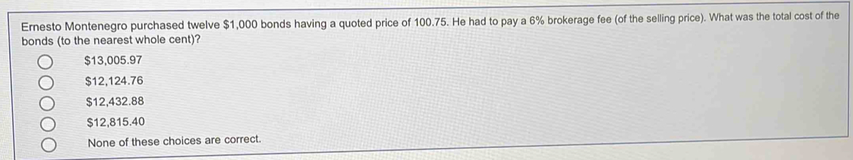 Ernesto Montenegro purchased twelve $1,000 bonds having a quoted price of 100.75. He had to pay a 6% brokerage fee (of the selling price). What was the total cost of the
bonds (to the nearest whole cent)?
$13,005.97
$12,124.76
$12,432.88
$12,815.40
None of these choices are correct.