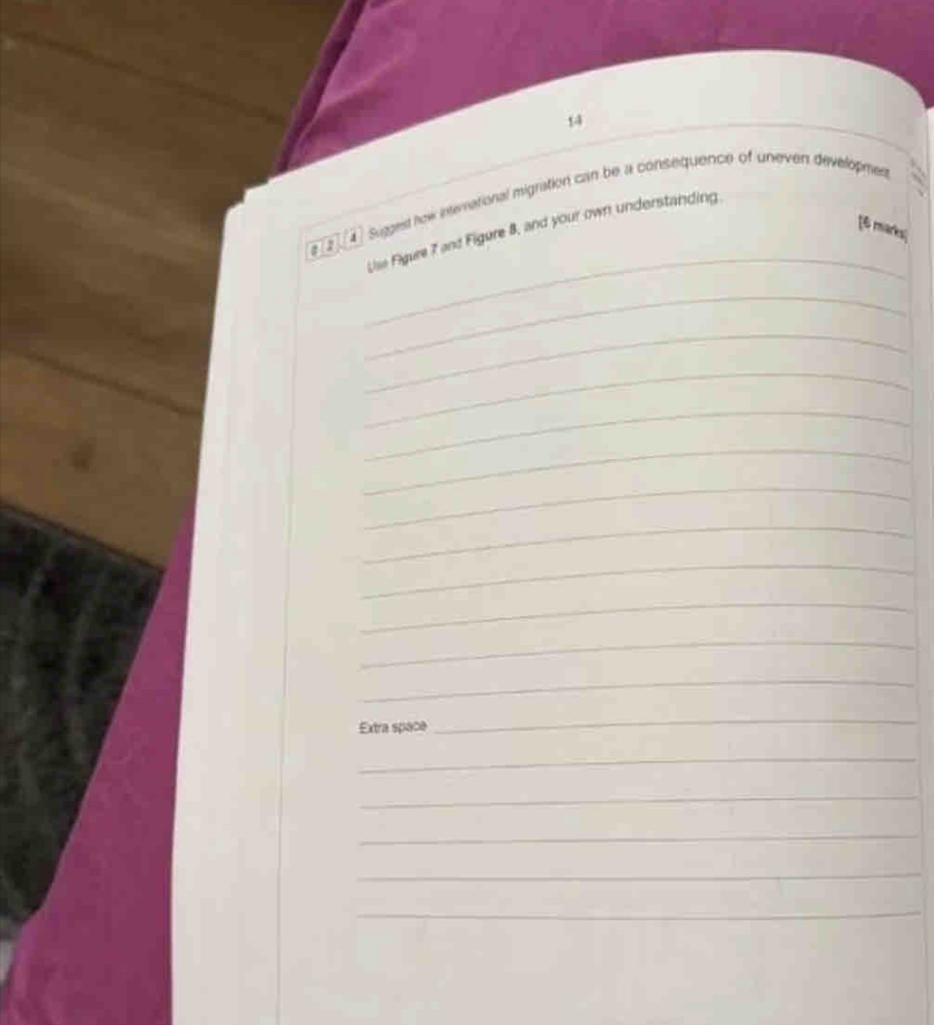 a72] 4) Sigged how interational migration can be a consequence of uneven developmes 
[6 marks] 
_ 
Uise Figure 7 and Figure 8, and your own understanding. 
_ 
_ 
_ 
_ 
_ 
_ 
_ 
_ 
_ 
_ 
_ 
Extra space 
_ 
_ 
_ 
_ 
_ 
_