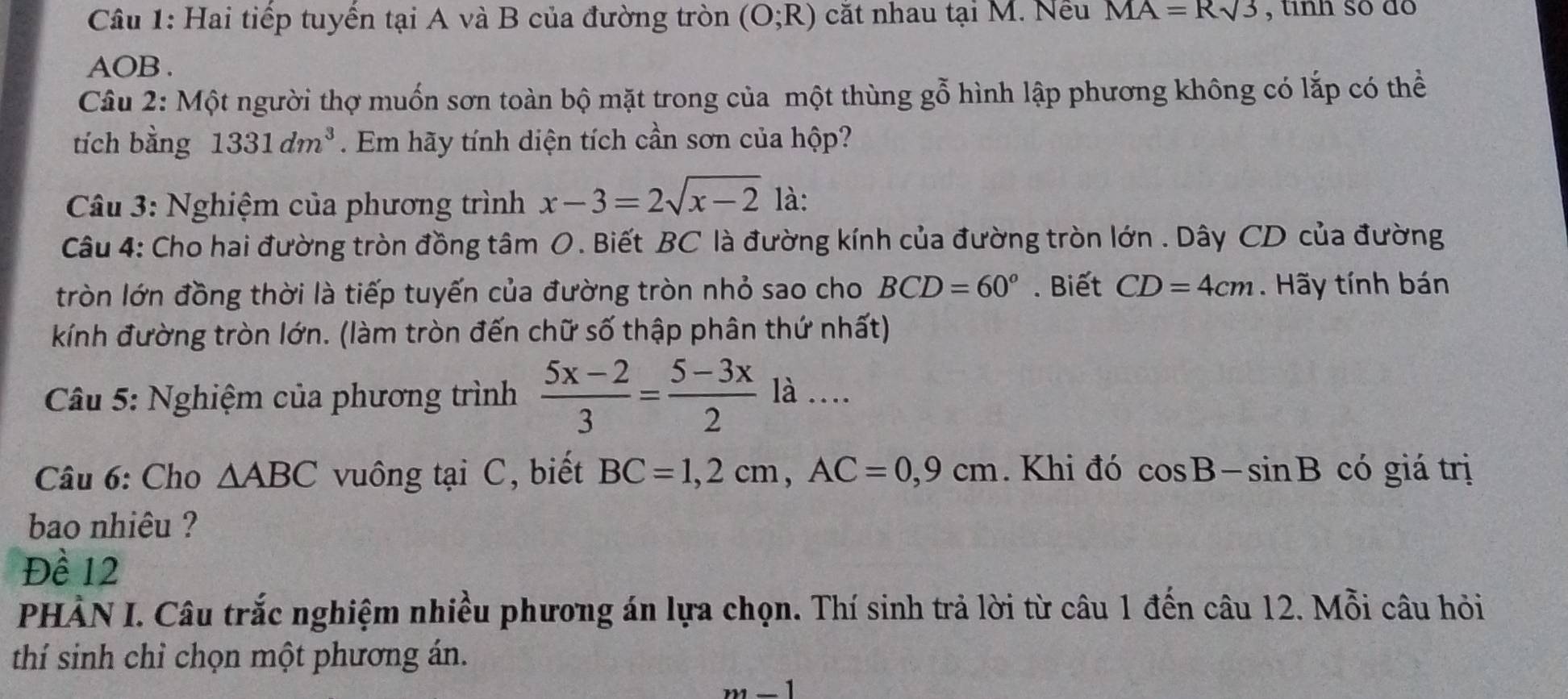 Hai tiếp tuyến tại A và B của đường tròn (O;R) cắt nhau tại M. Nếu MA=Rsqrt(3) , tinh so đo
AOB. 
Câu 2: Một người thợ muốn sơn toàn bộ mặt trong của một thùng gỗ hình lập phương không có lắp có thể 
tích bằng 1331dm^3. Em hãy tính diện tích cần sơn của hộp? 
Câu 3: Nghiệm của phương trình x-3=2sqrt(x-2) là: 
Câu 4: Cho hai đường tròn đồng tâm O. Biết BC là đường kính của đường tròn lớn. Dây CD của đường 
tròn lớn đồng thời là tiếp tuyến của đường tròn nhỏ sao cho BCD=60°. Biết CD=4cm. Hãy tính bán 
kính đường tròn lớn. (làm tròn đến chữ số thập phân thứ nhất) 
Câu 5: Nghiệm của phương trình  (5x-2)/3 = (5-3x)/2  là … 
Câu 6: Cho △ ABC vuông tại C, biết BC=1, 2cm, AC=0,9cm. Khi đó cos B-sin B có giá trị 
bao nhiêu ? 
Đề 12
PHÀN I. Câu trắc nghiệm nhiều phương án lựa chọn. Thí sinh trả lời từ câu 1 đến câu 12. Mỗi câu hỏi 
thí sinh chỉ chọn một phương án.
m-1