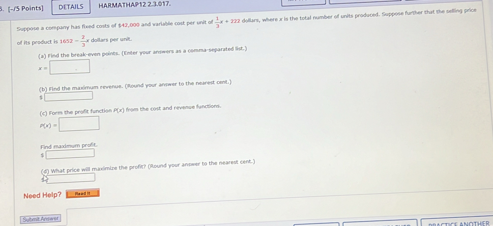 DETAILS HARMATHAP12 2.3.017. 
Suppose a company has fixed costs of $42,000 and variable cost per unit of  1/3 x+222 dollars, where x is the total number of units produced. Suppose further that the selling price 
of its product is 1652- 2/3 x dollars per unit. 
(a) Find the break-even points. (Enter your answers as a comma-separated list.)
x=□
(b) Find the maximum revenue. (Round your answer to the nearest cent.)
$□
(c) Form the profit function P(x) from the cost and revenue functions.
P(x)=□
Find maximum profit.
$□
(d) What price will maximize the profit? (Round your answer to the nearest cent.) 
□ 
Need Help? Read It 
Submit Answer □ 
BRACTICE ANOTHER