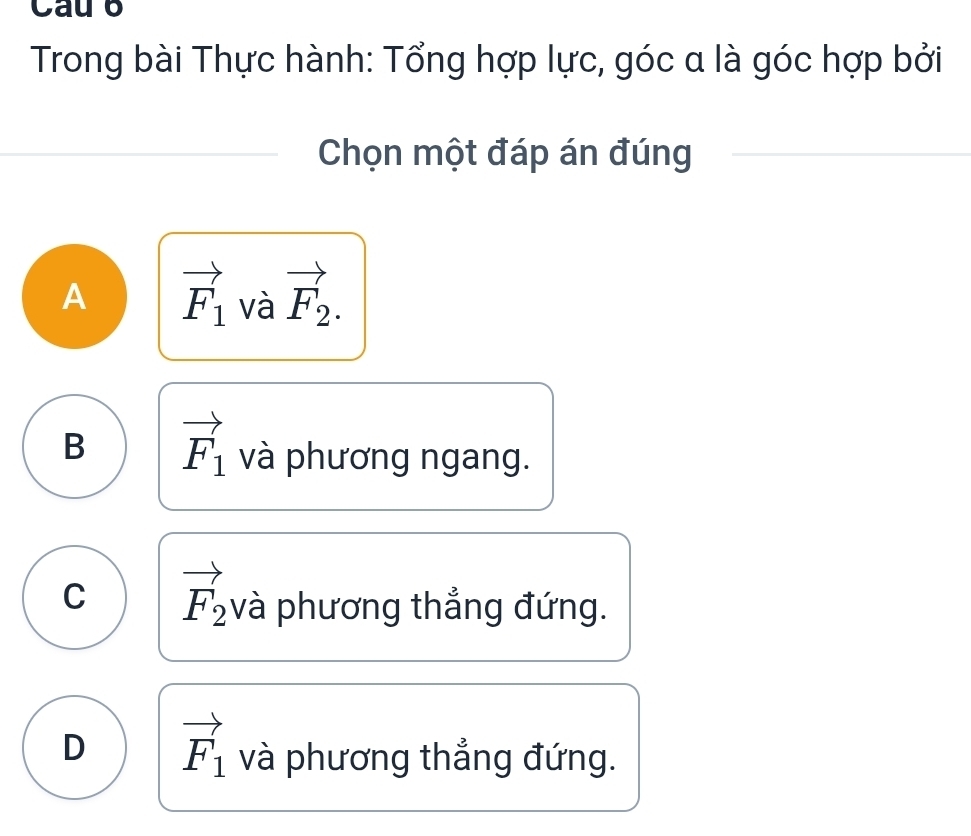 Cau b
Trong bài Thực hành: Tổng hợp lực, góc a là góc hợp bởi
Chọn một đáp án đúng
A vector F_1 và vector F_2.
B vector F_1 và phương ngang.
C vector F_2 và phương thẳng đứng.
D vector F_1 và phương thẳng đứng.