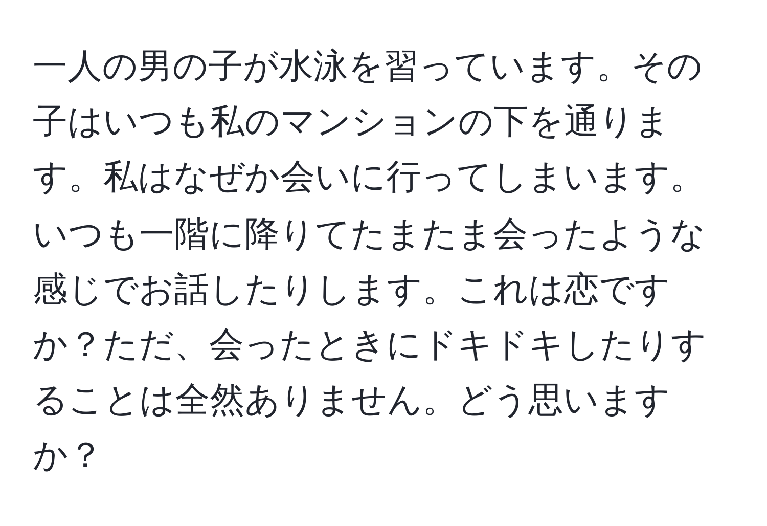 一人の男の子が水泳を習っています。その子はいつも私のマンションの下を通ります。私はなぜか会いに行ってしまいます。いつも一階に降りてたまたま会ったような感じでお話したりします。これは恋ですか？ただ、会ったときにドキドキしたりすることは全然ありません。どう思いますか？