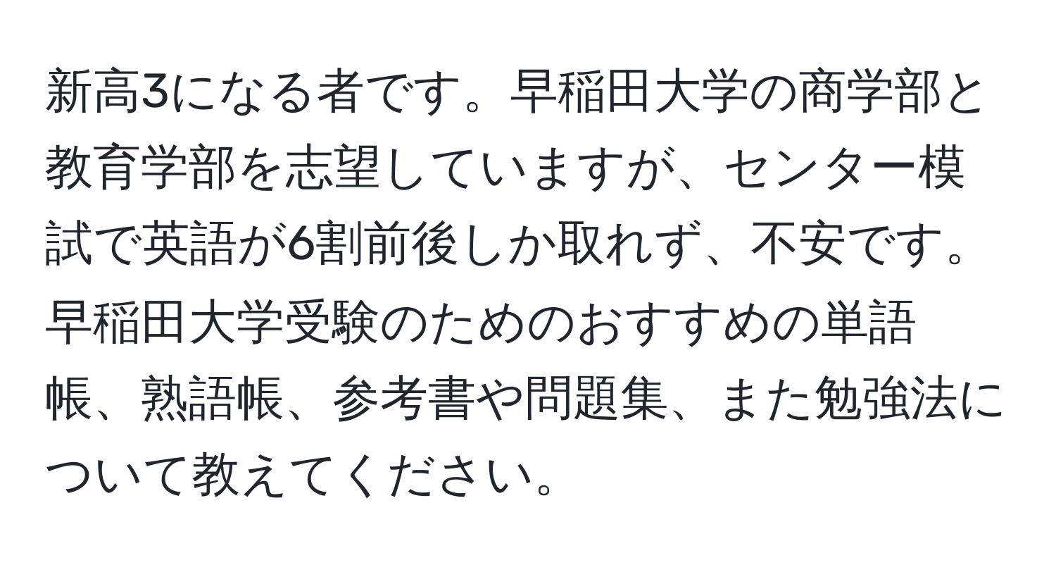 新高3になる者です。早稲田大学の商学部と教育学部を志望していますが、センター模試で英語が6割前後しか取れず、不安です。早稲田大学受験のためのおすすめの単語帳、熟語帳、参考書や問題集、また勉強法について教えてください。