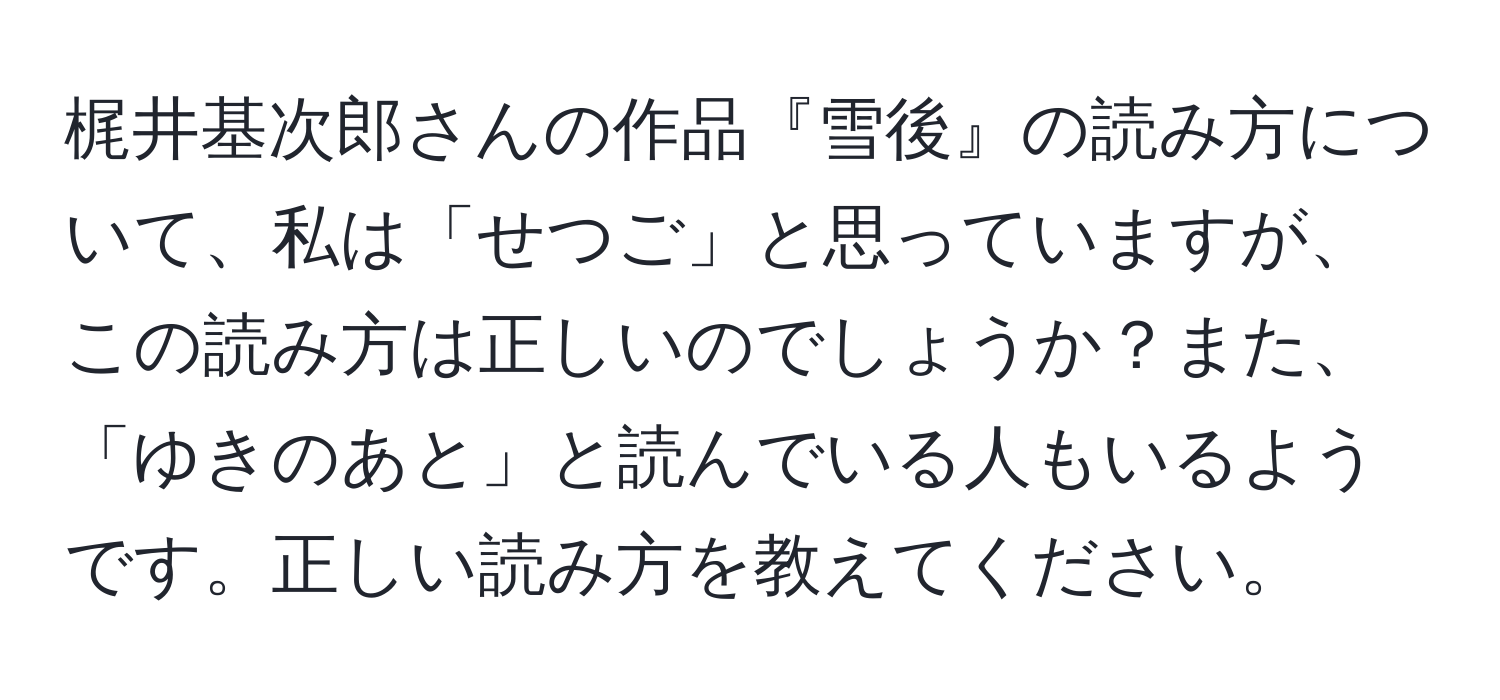 梶井基次郎さんの作品『雪後』の読み方について、私は「せつご」と思っていますが、この読み方は正しいのでしょうか？また、「ゆきのあと」と読んでいる人もいるようです。正しい読み方を教えてください。