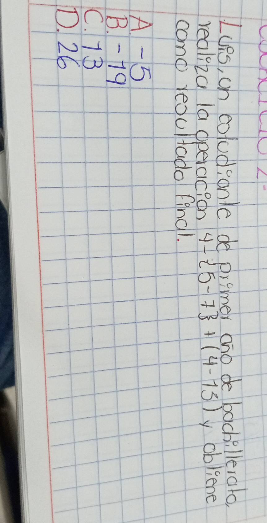 Lues, on coludpanle de premer ano de bachillerato,
realiza la operaic? on 4- 5-7 +(4-15) y obliene
como reoultado final.
A -5
B. -79
C. 7B
D. 26