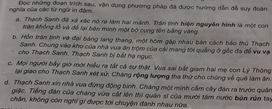 Đọc những đoạn trích sau, vận dụng phương pháp đã được hướng dẫn để suy đoán
nghĩa của các từ ngữ in đậm.
a. Thạch Sanh đã xả xác nó ra làm hai mảnh. Trăn tinh hiện nguyên hình là một con
trăn khổng lỗ và để lại bên mình một bộ cung tên bằng vàng.
b. Hồn trăn tinh và đại bảng lang thang, một hôm gặp nhau bàn cách báo thù Thạch
Sanh. Chúng vào kho của nhà vua ăn trộm của cải mang tới quảng ở gốc đa để vu vạ
cho Thạch Sanh. Thạch Sanh bị bắt hạ ngục.
c. Mọi người bầy giờ mới hiểu ra tắt cả sự thật. Vua sai bắt giam hai mẹ con Lý Thông
lại giao cho Thạch Sanh xét xử. Chàng rộng lượng tha thứ cho chúng về quê làm ăn.
d. Thạch Sanh xin nhà vua đừng động binh. Chàng một mình cầm cây đàn ra trước quân
giặc. Tiếng đàn của chàng vừa cất lên thì quân sĩ của mười tám nước bủn rùn tay
chân, không còn nghĩ gì được tới chuyện đánh nhau nữa.