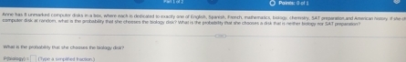 Paines: ( of 
Annie has 8 unmarked computer disks in a box, where each is deficared to exactly one of English, Spanish, french, mathematics, biology, chemisty, Sut presaration and American history if she c 
computer disk at random, what is the grobasbility that she chosses the biology disk? What is the probistirtity that she chooses a disk that is neither botogy for SAT preosntion 
What is the probability that she chooses the biology disk?