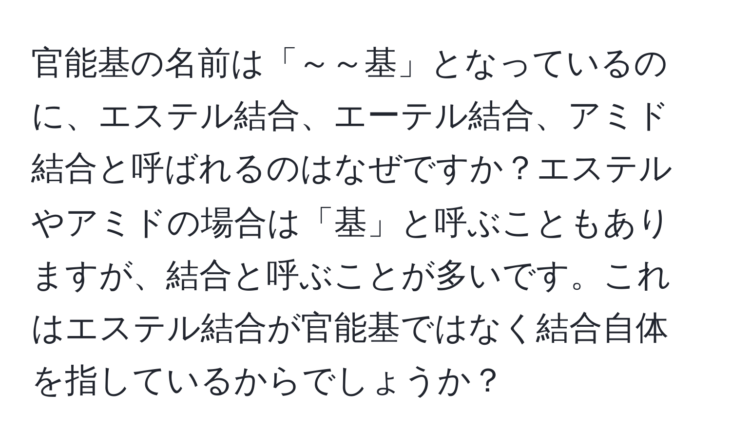 官能基の名前は「～～基」となっているのに、エステル結合、エーテル結合、アミド結合と呼ばれるのはなぜですか？エステルやアミドの場合は「基」と呼ぶこともありますが、結合と呼ぶことが多いです。これはエステル結合が官能基ではなく結合自体を指しているからでしょうか？