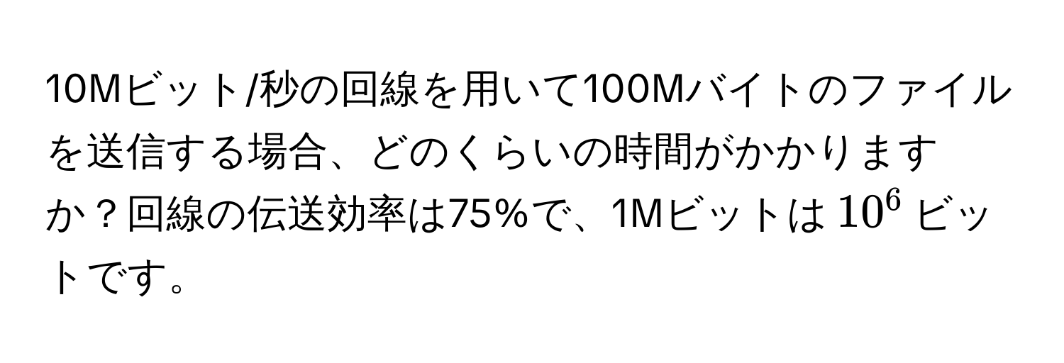 10Mビット/秒の回線を用いて100Mバイトのファイルを送信する場合、どのくらいの時間がかかりますか？回線の伝送効率は75%で、1Mビットは$10^6$ビットです。