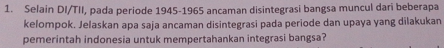 Selain DI/TII, pada periode 1945-1965 ancaman disintegrasi bangsa muncul dari beberapa 
kelompok. Jelaskan apa saja ancaman disintegrasi pada periode dan upaya yang dilakukan 
pemerintah indonesia untuk mempertahankan integrasi bangsa?