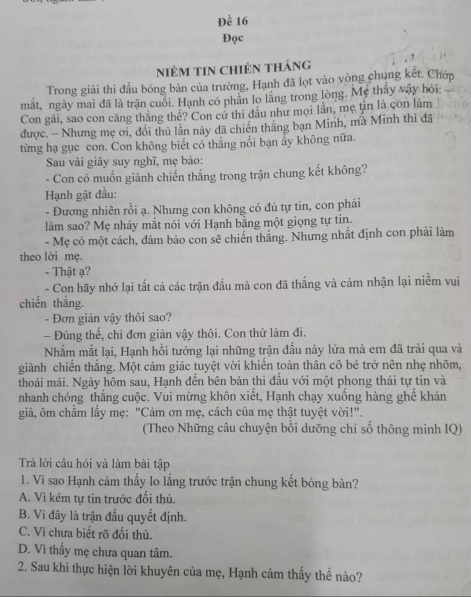 Đề 16
Đọc
NiÈM TIN CHIếN THáng
Trong giải thi đầu bóng bàn của trường, Hạnh đã lọt vào vòng chung kết. Chớp
mắt, ngày mai đã là trận cuối. Hạnh có phân lo lăng trong lòng. Mẹ thấy vậy hỏi:
Con gải, sao con căng thăng thế? Con cứ thi đầu như mọi lần, mẹ tin là con làm
được. - Nhưng mẹ ơi, đối thủ lần này đã chiến thăng bạn Minh, mã Minh thì đã
từng hạ gục con. Con không biết có thắng nổi bạn ấy không nữa.
Sau vài giây suy nghĩ, mẹ bảo:
- Con có muốn giành chiến thắng trong trận chung kết không?
Hạnh gật đầu:
- Đương nhiên rồi ạ. Nhưng con không có đủ tự tin, con phải
làm sao? Mẹ nháy mắt nói với Hạnh bằng một giọng tự tin.
- Mẹ có một cách, đảm bảo con sẽ chiến thắng. Nhưng nhất định con phải làm
theo lời mẹ.
- Thật ạ?
- Con hãy nhớ lại tất cả các trận đấu mà con đã thắng và cảm nhận lại niềm vui
chiến thắng.
- Đơn giản vậy thôi sao?
- Đúng thế, chỉ đơn giản vậy thôi. Con thử làm đi.
Nhắm mắt lại, Hạnh hồi tưởng lại những trận đấu nảy lửa mà em đã trải qua và
giành chiến thắng. Một cảm giác tuyệt vời khiến toàn thân cô bé trở nên nhẹ nhõm,
thoải mái. Ngày hôm sau, Hạnh đến bên bàn thi đấu với một phong thái tự tin và
nhanh chóng thắng cuộc. Vui mừng khôn xiết, Hạnh chạy xuống hàng ghế khán
giả, ôm chẩm lấy mẹ: "Cảm ơn mẹ, cách của mẹ thật tuyệt vời!".
(Theo Những câu chuyện bồi dưỡng chỉ số thông minh IQ)
Trả lời câu hỏi và làm bài tập
1. Vì sao Hạnh cảm thấy lo lắng trước trận chung kết bóng bản?
A. Vì kém tự tin trước đối thủ.
B. Vì đây là trận đấu quyết định.
C. Vì chưa biết rõ đối thủ.
D. Vì thấy mẹ chưa quan tâm.
2. Sau khi thực hiện lời khuyên của mẹ, Hạnh cảm thấy thế nào?