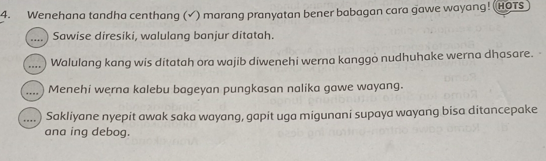 Wenehana tandha centhang (√) marang pranyatan bener babagan cara gawe wayang! (HOTS 
_Sawise diresiki, walulang banjur ditatah. 
_Walulang kang wis ditatah ora wajib diwenehi werna kanggo nudhuhake werna dhasare. 
_Menehi werna kalebu bageyan pungkasan nalika gawe wayang. 
_ Sakliyane nyepit awak saka wayang, gapit uga migunani supaya wayang bisa ditancepake 
ana ing debog.