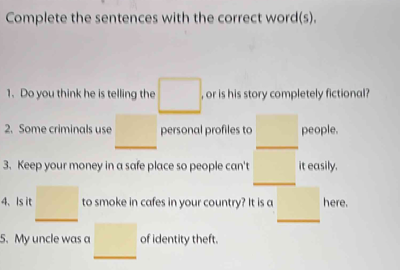 Complete the sentences with the correct word(s). 
1. Do you think he is telling the □. , or is his story completely fictional? 
2. Some criminals use □ personal profiles to □  people. 
3. Keep your money in a safe place so people can't it easily. 
□  □ 
_ 
_ 
4、Is it □ to smoke in cafes in your country? It is a □  here. 
5. My uncle was a □ of identity theft.