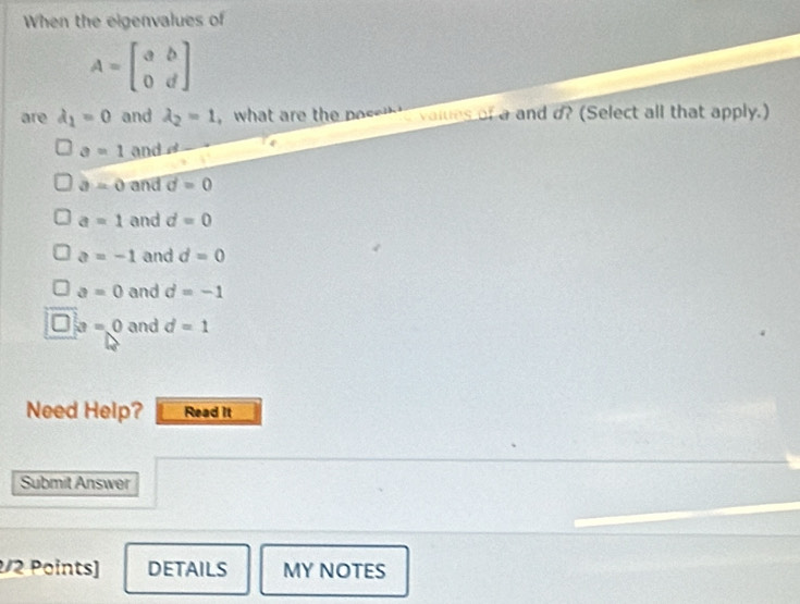 When the eigenvalues of
A=beginbmatrix a&b 0&dendbmatrix
are lambda _1=0 and lambda _2=1 what are t o values of a and d? (Select all that apply.)
a=1 and
a=0 and vector d=0
a=1 and d=0
a=-1 and d=0
a=0 and d=-1
a=0 and d=1
Need Help? Read it
Submit Answer
2/2 Points] DETAILS MY NOTES