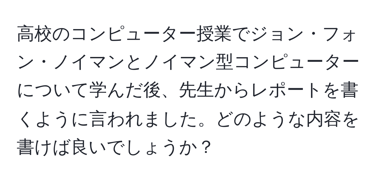 高校のコンピューター授業でジョン・フォン・ノイマンとノイマン型コンピューターについて学んだ後、先生からレポートを書くように言われました。どのような内容を書けば良いでしょうか？