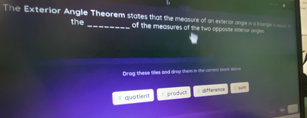 The Exterior Angle Theorem states that the measure of an exterior angle in a triangle is equsl t 
the of the measures of the two opposite interior angles 
Drag these tiles and drop them in the correct blank above 
quotient product = difference l sum