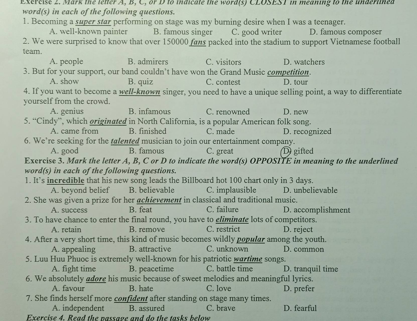 Mark the letter A, B, C, or D to indicate the word(s) CLOSEST in meaning to the underlined
word(s) in each of the following questions.
1. Becoming a super star performing on stage was my burning desire when I was a teenager.
A. well-known painter B. famous singer C. good writer D. famous composer
2. We were surprised to know that over 150000 fans packed into the stadium to support Vietnamese football
team.
A. people B. admirers C. visitors D. watchers
3. But for your support, our band couldn’t have won the Grand Music competition.
A. show B. quiz C. contest D. tour
4. If you want to become a well-known singer, you need to have a unique selling point, a way to differentiate
yourself from the crowd.
A. genius B. infamous C. renowned D. new
5. “Cindy”, which originated in North California, is a popular American folk song.
A. came from B. finished C. made D. recognized
6. We’re seeking for the talented musician to join our entertainment company.
A. good B. famous C. great D gifted
Exercise 3. Mark the letter A, B, C or D to indicate the word(s) OPPOSITE in meaning to the underlined
word(s) in each of the following questions.
1. It’s incredible that his new song leads the Billboard hot 100 chart only in 3 days.
A. beyond belief B. believable C. implausible D. unbelievable
2. She was given a prize for her achievement in classical and traditional music.
A. success B. feat C. failure D. accomplishment
3. To have chance to enter the final round, you have to gliminate lots of competitors.
A. retain B. remove C. restrict D. reject
4. After a very short time, this kind of music becomes wildly popular among the youth.
A. appealing B. attractive C. unknown D. common
5. Luu Huu Phuoc is extremely well-known for his patriotic wartimg songs.
A. fight time B. peacetime C. battle time D. tranquil time
6. We absolutely adorg his music because of sweet melodies and meaningful lyrics.
A. favour B. hate C. love D. prefer
7. She finds herself more confident after standing on stage many times.
A. independent B. assured C. brave D. fearful
Exercise 4. Read the passage and do the tasks below