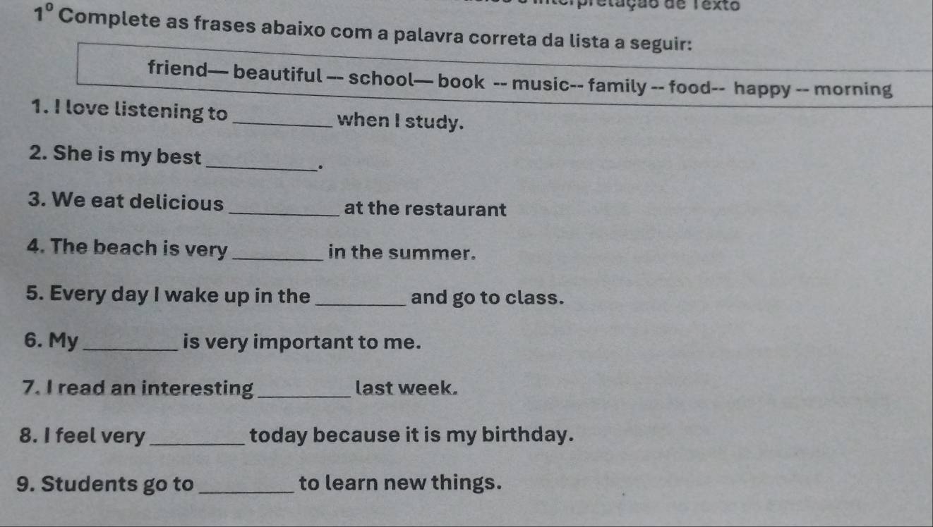 pretação de Texto 
1^0 Complete as frases abaixo com a palavra correta da lista a seguir: 
friend— beautiful —- school— book -- music-- family -- food-- happy -- morning 
1. I love listening to _when I study. 
2. She is my best_ 
. 
3. We eat delicious _at the restaurant 
4. The beach is very _in the summer. 
5. Every day I wake up in the _and go to class. 
6. My_ is very important to me. 
7. I read an interesting_ last week. 
8. I feel very_ today because it is my birthday. 
9. Students go to _to learn new things.