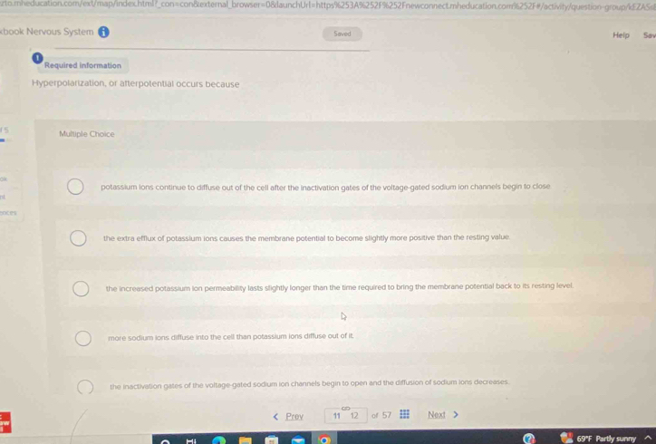 sto.:nheducation.com/ext/map/index.html?_con=con&external_browser=0&launchUrI=https%253A%252F%252Fnewconnect.mheducation.com%252F#/activity/question-group/iEZAS
kbook Nervous System Saved Help Saw
Required information
Hyperpolarization, or afterpotential occurs because
Multiple Choice
ok
potassium ions continue to diffuse out of the cell after the inactivation gates of the voltage-gated sodium ion channels begin to close
nt
coces
the extra efflux of potassium ions causes the membrane potential to become slightly more positive than the resting value.
the increased potassium ion permeability lasts slightly longer than the time required to bring the membrane potential back to its resting level.
more sodium ions diffuse into the cell than potassium ions diffuse out of it
the inactivation gates of the voltage-gated sodium ion channels begin to open and the diffusion of sodium ions decreases.
< Prev 11 12 of 57 Next >
69°F Partly sunny