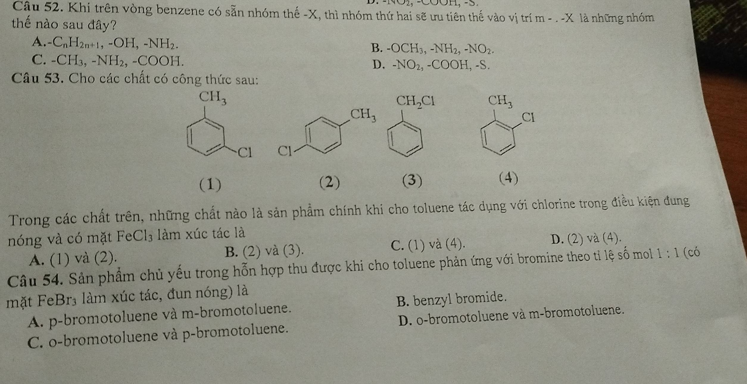 COOH, -S.
Câu 52. Khi trên vòng benzene có sẵn nhóm thế -X, thì nhóm thứ hai sẽ ưu tiên thế vào vị trí m - . -X là những nhóm
thế nào sau đây?
A. C_nH_2n+1,-OH,-NH_2.
B. -OCH_3,-NH_2,-NO_2.
C. -CH_3,-NH_2,-COOH.
D. -NO_2,-COOH,-S.
Câu 53. Cho các chất có công thức sau:
CH_3
Cl
 
(1) (2) (3)
(4)
Trong các chất trên, những chất nào là sản phẩm chính khi cho toluene tác dụng với chlorine trong điều kiện đung
nóng và có mặt FeCl_3 làm xúc tác là
A. (1) và (2). B. (2) và (3). C. (1) và (4).
D. (2) và (4).
Câu 54. Sản phẩm chủ yếu trong hỗn hợp thu được khi cho toluene phản ứng với bromine theo tỉ lệ số mol 1:1 (có
mặt FeBr₃ làm xúc tác, đun nóng) là
A. p-bromotoluene và m-bromotoluene. B. benzyl bromide.
C. o-bromotoluene và p-bromotoluene. D. o-bromotoluene và m-bromotoluene.