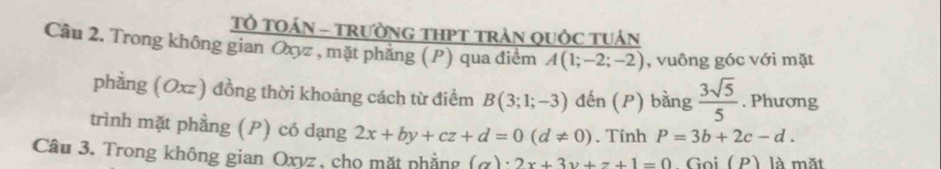 Tổ TOÁN - TRườNG THPT TRAN QUỚC TUÁN 
Câu 2. Trong không gian Oxyz , mặt phẳng (P) qua điểm A(1;-2;-2) , vuông góc với mặt 
phẳng (Oxz) đồng thời khoảng cách từ điểm B(3;1;-3) đến (P) bằng  3sqrt(5)/5 . Phương 
trình mặt phầng (P) có dạng 2x+by+cz+d=0(d!= 0). Tính P=3b+2c-d. 
Câu 3. Trong không gian Oxyz, cho mặt phẳng (alpha )· 2x+3y+z+1=0 Goi ( P) là mặt