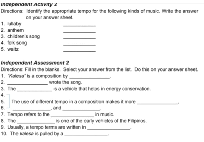 Independent Activity 2 
Directions: Identify the appropriate tempo for the following kinds of music. Write the answer 
on your answer sheet. 
1. lullaby 
_ 
2. anthem 
_ 
3. children's song_ 
4. folk song 
_ 
5. waltz 
_ 
Independent Assessment 2 
Directions: Fill in the blanks. Select your answer from the list. Do this on your answer sheet. 
1. “Kalesa” is a composition by_ 
. 
2. _wrote the song. 
3. The _is a vehicle that helps in energy conservation. 
4. 
5. The use of different tempo in a composition makes it more_ 
6. _, and_ 
, 
7. Tempo refers to the _in music. 
8. The _is one of the early vehicles of the Filipinos. 
9. Usually, a tempo terms are written in_ 
. 
10. The kalesa is pulled by a_ 
.