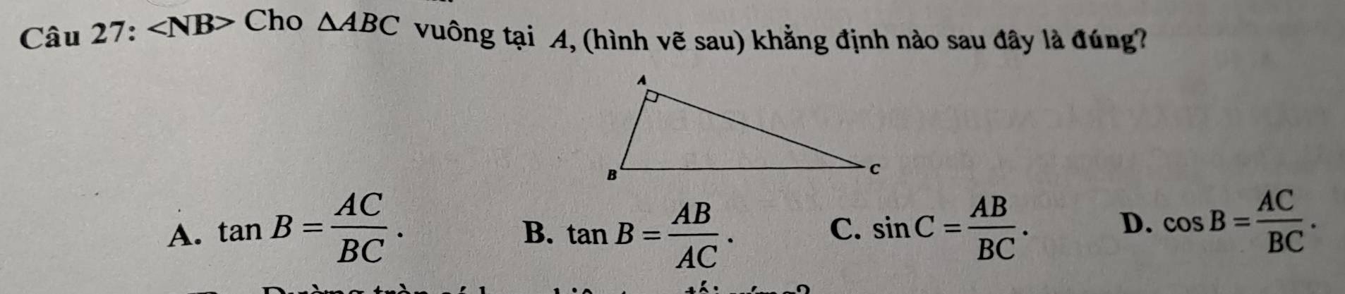 ∠ NB> Cho △ ABC vuông tại A, (hình vẽ sau) khẳng định nào sau đây là đúng?
A. tan B= AC/BC . tan B= AB/AC . sin C= AB/BC . 
B.
C.
D. cos B= AC/BC .