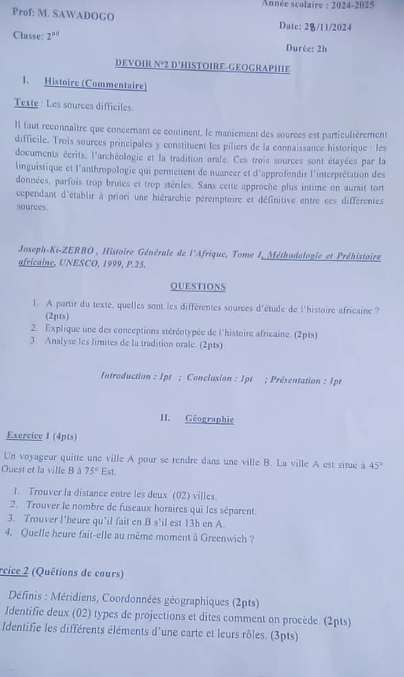 Année scolaire : 2024-2025
Prof: M. SAWADOGO
Date: 2/11/2024
Classe: 2^(nd)
Durée: 2h
DEVOIR N°2 D'HISTOIRE-GEOGRAPHIE
1. Histoire (Commentaire)
Texte: Les sources difficiles.
Il faut reconnaître que concernant ce continent, le maniement des sources est particulièrement
difficile. Trois sources principales y constituent les piliers de la connaissance historique : les
documents écrits, l'archéologie et la tradition orale. Ces trois sources sont étayées par la
linguistique et l'anthropologie qui permettent de nuancer et d'approfondir l'interprétation des
données, parfois trop brutes et trop stériles. Sans cette approche plus intime on aurait tort
cependant d'établir à priori une hiérarchie péremptoire et définitive entre ces différentes
sources.
Joseph-Ki-ZERBO , Histoire Générale de l'Afrique, Tome I, Méthodologie et Préhistoire
africaine, UNESCO, 1999, P.25.
QUESTIONS
1. A partir du texte, quelles sont les différentes sources d'étude de l'histoire africaine ?
(2pts)
2. Explique une des conceptions stéréotypée de l'histoire africaine. (2pts)
3. Analyse les limites de la tradition orale. (2pts)
Introduction : 1pt ; Conclusion : 1pt ; Présentation : 1pt
II. Géographie
Exercice 1 (4pts)
Un voyageur quitte une ville A pour se rendre dans une ville B. La ville A est situé à 45°
Ouest et la ville B à 75°Est.
1. Trouver la distance entre les deux (02) villes.
2. Trouver le nombre de fuseaux horaires qui les séparent.
3. Trouver l'heure qu'il fait en B s'il est 13h en A.
4. Quelle heure fait-elle au même moment à Greenwich ?
cice 2 (Quêtions de cours)
Définis : Méridiens, Coordonnées géographiques (2pts)
Identifie deux (02) types de projections et dites comment on procède. (2pts)
Identifie les différents éléments d'une carte et leurs rôles. (3pts)