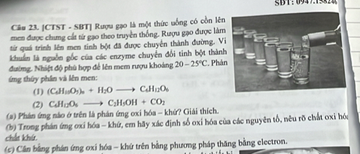 SBT：094715824 
Câu 23. [CTST - SBT| Rượu gạo là một thức uống có cồn lên 
men được chưng cất từ gạo theo truyền thống. Rượu gạo được làm 
từ quá trình lên men tinh bột đã được chuyển thành đường. Vi 
khuẩn là nguồn gốc của các enzyme chuyển đổi tinh bột thành 
đường. Nhiệt độ phù hợp để lên mem rượu khoảng 20-25°C. Phản 
ng thứy phần và lên men: 
(1) (C_6H_10O_5)_n+H_2Oto C_6H_12O_6
(2) C_4H_12O_6to C_2H_5OH+CO_2
(#) Phân ứng nào ở trên là phân ứng oxi hóa - khử? Giải thích. 
(b) Trong phán ứng oxi hóa - khứ, em hãy xác định số oxi hóa của các nguyên tố, nêu rõ chất oxi hóa 
chất khứ 
(c) Cân bằng phân ứng oxi hóa - khứ trên bằng phương pháp thăng bằng electron.