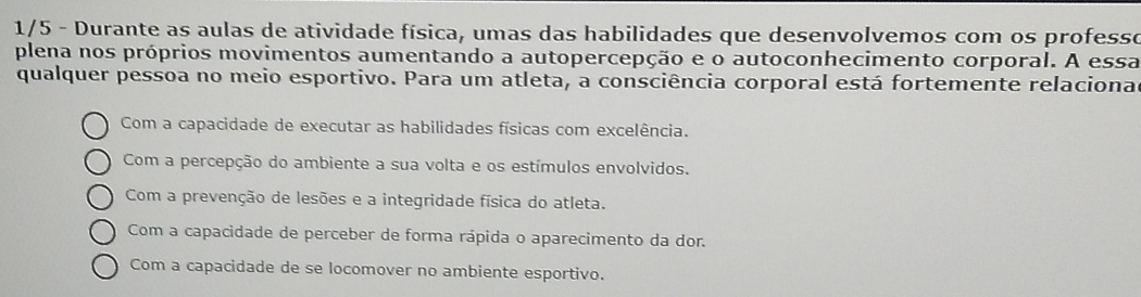 1/5 - Durante as aulas de atividade física, umas das habilidades que desenvolvemos com os professo
plena nos próprios movimentos aumentando a autopercepção e o autoconhecimento corporal. A essa
qualquer pessoa no meio esportivo. Para um atleta, a consciência corporal está fortemente relaciona
Com a capacidade de executar as habilidades físicas com excelência.
Com a percepção do ambiente a sua volta e os estímulos envolvidos.
Com a prevenção de lesões e a integridade física do atleta.
Com a capacidade de perceber de forma rápida o aparecimento da dor.
Com a capacidade de se locomover no ambiente esportivo.