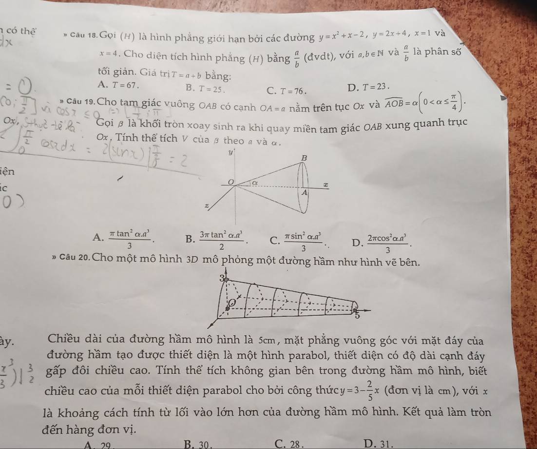 có thể * cầu 18.Gọi (H) là hình phẳng giới hạn bởi các đường y=x^2+x-2,y=2x+4,x=1 và
x=4. Cho diện tích hình phẳng (H) bằng  a/b  (đvdt), với a,b∈ N và  a/b  là phân số
tối giản. Giá trị T=a+b bằng:
A. T=67. B. T=25. C. T=76. D. T=23.
# Cầu 19.Cho tam giác vuông OAB có cạnh OA=a nằm trên tục Ox và overline AOB=alpha (0
Gọi β là khối tròn xoay sinh ra khi quay miền tam giác OAB xung quanh trục
Ox , Tính thể tích V của β theo a và α,
iện
ic
A.  (π tan^2alpha .a^3)/3 . B.  (3π tan^2alpha .a^3)/2 . C.  (π sin^2alpha .a^3)/3 . D.  (2π cos^2alpha .a^3)/3 .
* Câu 20. Cho một mô hình 3D mô phỏng một đường hầm như hình vẽ bên.
3
o
5
ày. Chiều dài của đường hầm mô hình là 5cm, mặt phẳng vuông góc với mặt đáy của
đường hầm tạo được thiết diện là một hình parabol, thiết diện có độ dài cạnh đáy
gấp đôi chiều cao. Tính thể tích không gian bên trong đường hầm mô hình, biết
chiều cao của mỗi thiết diện parabol cho bởi công thức y=3- 2/5 x (đơn vị là cm), với x
là khoảng cách tính từ lối vào lớn hơn của đường hầm mô hình. Kết quả làm tròn
đến hàng đơn vị.
A 29 B. 30. C. 28 . D. 31.