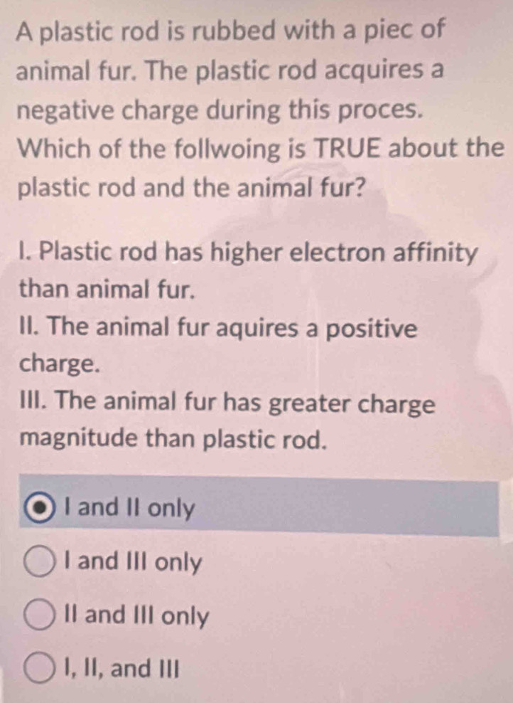 A plastic rod is rubbed with a piec of
animal fur. The plastic rod acquires a
negative charge during this proces.
Which of the follwoing is TRUE about the
plastic rod and the animal fur?
I. Plastic rod has higher electron affinity
than animal fur.
II. The animal fur aquires a positive
charge.
III. The animal fur has greater charge
magnitude than plastic rod.
I and II only
I and III only
II and III only
I, II, and III