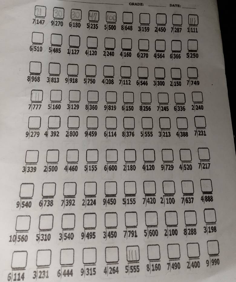 GRADE: _DATE:
_
.
overline 
□ □ □ □
7)147 beginarrayr 9encloselongdiv 270endarray 6|6|1 5 235 5)500 8648 315° 2450 beginarrayr 7encloselongdiv 287endarray 1 111
beginarrayr □  6encloselongdiv 510endarray beginarrayr □  5encloselongdiv 485endarray beginarrayr □  1encloselongdiv 127end(array)° □ □ □ □ □ □° □
4 12 2|24 4 160 6 27 4)564 6)366 5 250
beginarrayr □ □  9683encloselongdiv 813 99813encloselongdiv 918endarray beginarrayr □  5encloselongdiv 750endarray beginarrayr □  4encloselongdiv 208endarray beginarrayr □  7encloselongdiv 112endarray beginarrayr □  3encloselongdiv 546endarray beginarrayr □  2encloselongdiv 150endarray beginarrayr □  7encloselongdiv 749endarray 
beginarrayr 5encloselongdiv 750endarray □  beginarrayr 4encloselongdiv 208endarray beginarrayr 7encloselongdiv 112endarray 546 3|300° 21En 7)749
beginarrayr 8encloselongdiv 360endarray 9|819 □ 
beginarrayr □ □  9encloselongdiv 279endarray beginarrayr □  4encloselongdiv 392endarray beginarrayr □  2encloselongdiv 800endarray beginarrayr □  9encloselongdiv 459endarray beginarrayr □  6encloselongdiv 114endarray beginarrayr □  5encloselongdiv 555endarray beginarrayr □  3encloselongdiv 213endarray beginarrayr □  4encloselongdiv 388endarray beginarrayr □  7encloselongdiv 231endarray
beginarrayr 9encloselongdiv 459endarray beginarrayr 6encloselongdiv 114endarray beginarrayr 8encloselongdiv 376endarray s_□  beginarrayr 5encloselongdiv 555endarray □ 
beginarrayr □ □  3encloselongdiv 339endarray  beginarrayr □ □  2encloselongdiv 500endarray beginarrayr □  4encloselongdiv 460endarray beginarrayr □  5encloselongdiv 155endarray beginarrayr □  6encloselongdiv 180endarray beginarrayr □  4encloselongdiv 120endarray beginarrayr □  9encloselongdiv 729endarray beginarrayr □  4encloselongdiv 520endarray beginarrayr □  7217endarray
beginarrayr  6encloselongdiv 600endarray
beginarrayr □ □  9encloselongdiv 540endarray beginarrayr □  6encloselongdiv 738endarray beginarrayr □  7encloselongdiv 392endarray beginarrayr □  2encloselongdiv 224endarray beginarrayr □  9encloselongdiv 450endarray beginarrayr □  5encloselongdiv 14encloselongdiv 1637endarray beginarrayr □  4encloselongdiv 898endarray 
beginarrayr 2encloselongdiv 224endarray
beginarrayr □ □  10encloselongdiv 560endarray beginarrayr □  5310endarray beginarrayr □  3encloselongdiv 540endarray beginarrayr □ □  9encloselongdiv 495endarray beginarrayr □  3450endarray beginarrayr □  7791endarray beginarrayr □  5encloselongdiv 600endarray beginarrayr □  2encloselongdiv 100endarray beginarrayr □  328endarray beginarrayr □  3198endarray
beginarrayr □  □  6encloselongdiv 114endarray beginarrayr □ beginarrayr □  6encloselongdiv 444endarray  beginarrayr □ □ 8encloselongdiv 160 □ /7,490 frac 490endarray frac □ 99