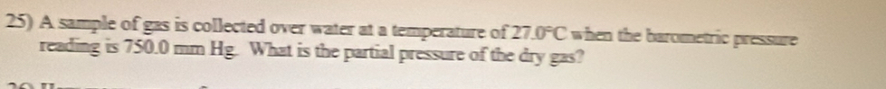 A sample of gas is collected over water at a temperature of 27.0°C when the barometric pressure 
reading is 750.0 mm Hg. What is the partial pressure of the dry gas?